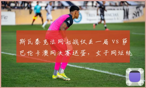 斯瓦泰克法网七战仅丢一局 vs 萨巴伦卡澳网决赛送蛋，女子网坛统治力新标杆
