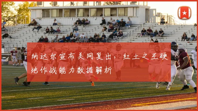 纳达尔宣布美网复出，红土之王硬地作战能力数据解析