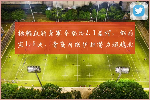 杨瀚森新秀赛季场均2.1盖帽，邹雨宸1.8次，青岛内线护框潜力超越北控