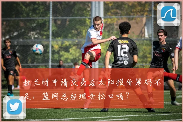 杜兰特申请交易后太阳报价筹码不足，篮网总经理会松口吗？